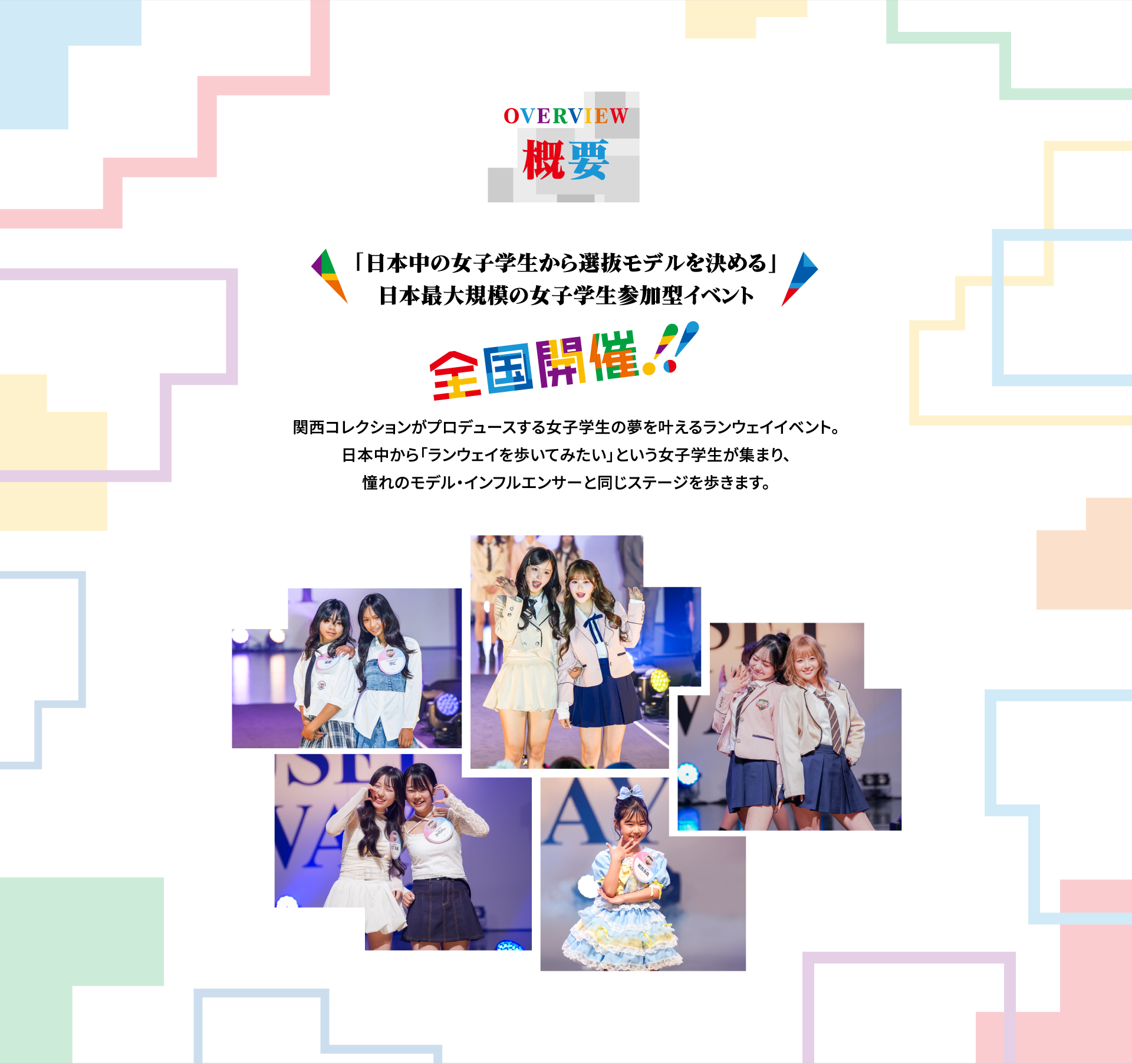 OVERVIEW 概要。「日本中の女子学生から選抜モデルを決める」日本最大規模の女子学生参加型イベント、全国開催！関西コレクションがプロデュースする女子学生の夢を叶えるランウェイイベント。日本中から「ランウェイを歩いてみたい」という女子学生が集まり、憧れのモデル・インフルエンサーと同じステージを歩きます。