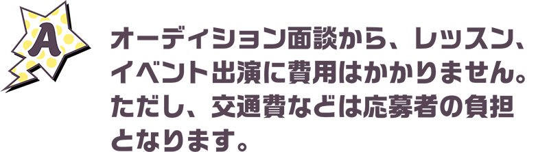 オーディション面談から、レッスン、イベント出演に費用はかかりません。ただし、交通費などは応募者の負担となります。