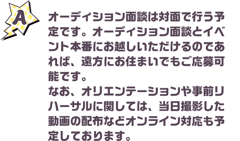 オーディション面談は対面で行う予定です。オーディション面談とイベント本番にお越しいただけるのであれば、遠方にお住まいでもご応募可能です。なお、オリエンテーションや事前リハーサルに関しては、当日撮影した動画の配布などオンライン対応も予定しております。