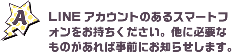 LINEアカウントのあるスマートフォンをお持ちください。他に必要なものがあれば事前にお知らせします。