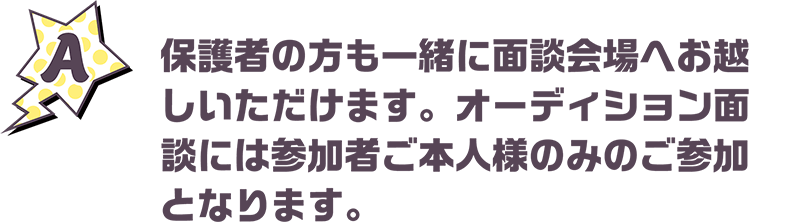 保護者の方も一緒に面談会場へお越しいただけます。オーディション面談には参加者ご本人様のみのご参加となります。