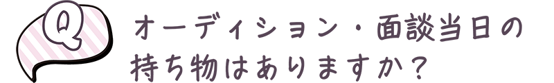 オーディション・面談当日の持ち物はありますか？