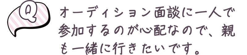 オーディション面談に一人で参加するのが心配なので、親も一緒に行きたいです。