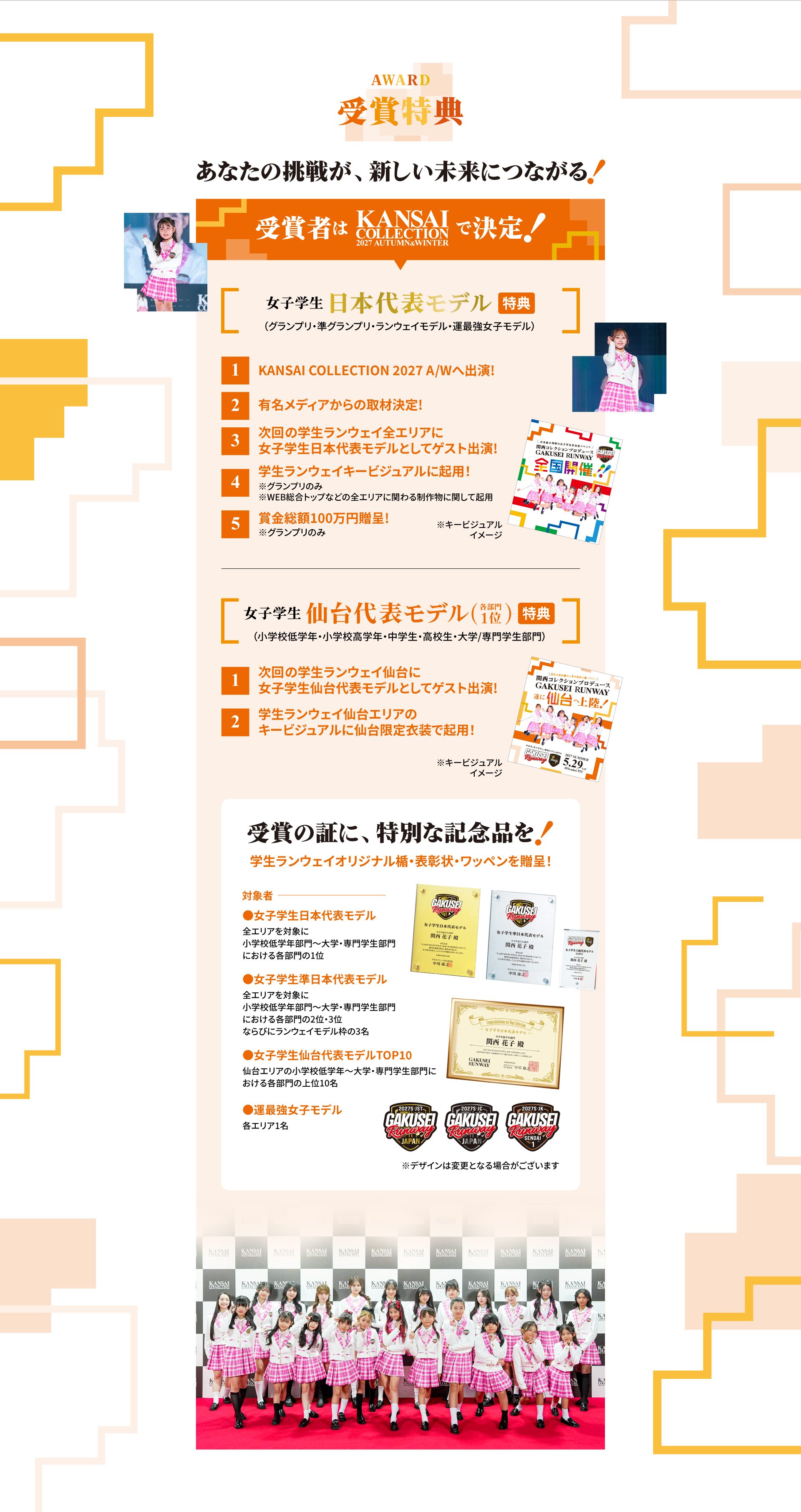 AWARD 受賞特典 あなたの挑戦が、新しい未来につながる！受賞者はKANSAI COLLECTION 2027 AUTUMN&WINTERで決定！女子学生日本代表モデル特典（グランプリ・準グランプリ・ランウェイモデル・運最強女子モデル）：1 KANSAI COLLECTION 2027 A/Wへ出演、2 有名メディアからの取材決定、3 次回の学生ランウェイ全エリアに女子学生日本代表モデルとしてゲスト出演、4 学生ランウェイキービジュアルに起用（グランプリのみ）、5 賞金総額100万円贈呈（グランプリのみ）。女子学生仙台代表モデル（各部門1位）特典：1 次回の学生ランウェイ仙台に女子学生仙台代表モデルとしてゲスト出演、2 学生ランウェイ仙台エリアのキービジュアルに仙台限定衣装で起用。受賞の証に、特別な記念品を！学生ランウェイオリジナル楯・表彰状・ワッペンを贈呈（女子学生日本代表モデル／準日本代表モデル／仙台代表モデルTOP10／運最強女子モデル）※デザインは変更となる場合がございます