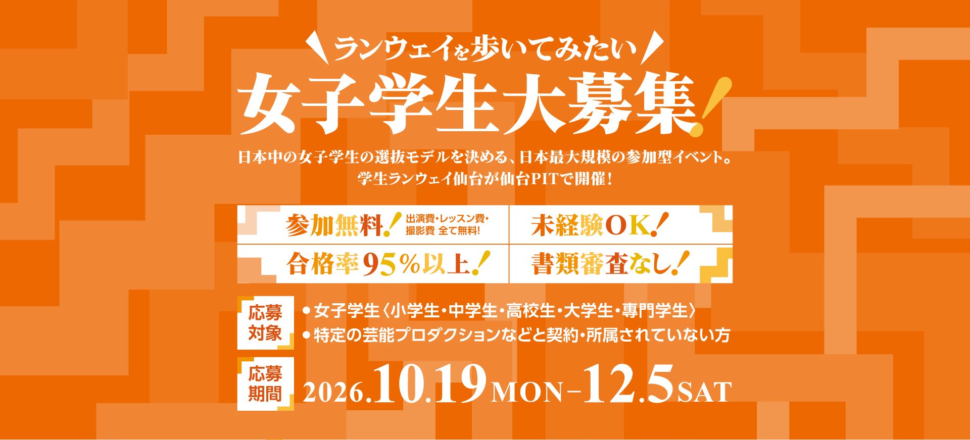 ランウェイを歩いてみたい女子学生大募集！日本中の女子学生の選抜モデルを決める、日本最大規模の参加型イベント。学生ランウェイ仙台が仙台PITで開催！参加無料（出演費・レッスン費・撮影費 全て無料）・未経験OK・合格率95%以上・書類審査なし。応募対象：女子学生〈小学生・中学生・高校生・大学生・専門学生〉、特定の芸能プロダクションなどと契約・所属されていない方。応募期間：2026.10.19 MON〜12.5 SAT