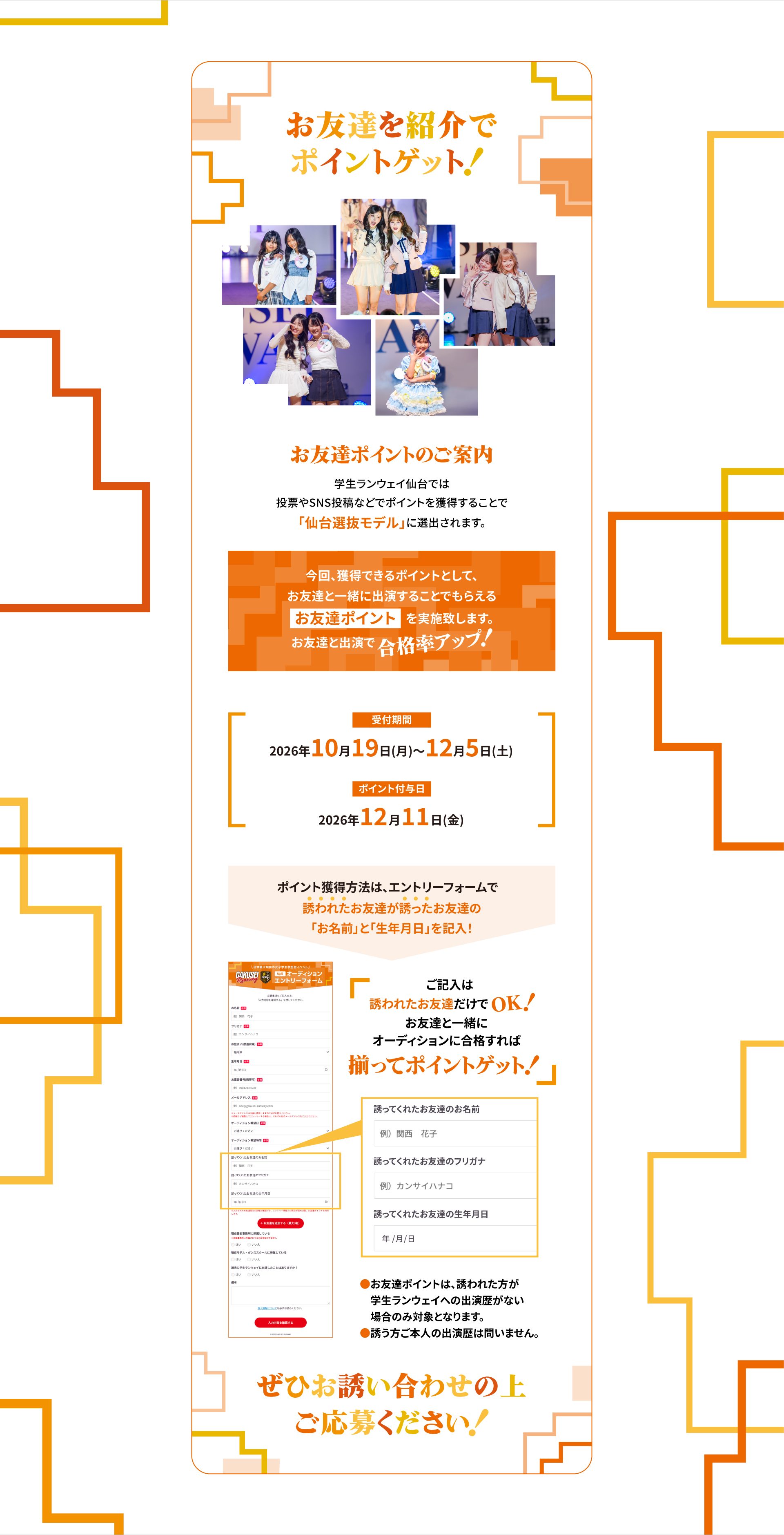お友達を紹介でポイントゲット！お友達ポイントのご案内：学生ランウェイ仙台では投票やSNS投稿などでポイントを獲得することで「仙台選抜モデル」に選出されます。今回、獲得できるポイントとして、お友達と一緒に出演することでもらえる「お友達ポイント」を実施致します。お友達と出演で合格率アップ！受付期間 2026年10月19日(月)〜12月5日(土)、ポイント付与日 2026年12月11日(金)。ポイント獲得方法は、エントリーフォームで誘われたお友達が誘ったお友達の「お名前」と「生年月日」を記入！ご記入は誘われたお友達だけでOK！お友達と一緒にオーディションに合格すれば揃ってポイントゲット！※お友達ポイントは、誘われた方が学生ランウェイへの出演歴がない場合のみ対象となります。※誘う方ご本人の出演歴は問いません。ぜひお誘い合わせの上ご応募ください！